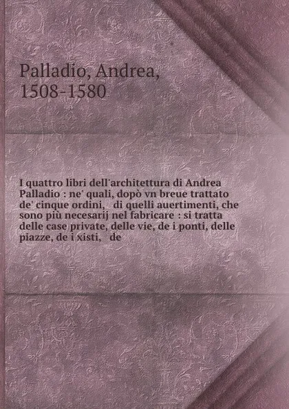 Обложка книги I quattro libri dell'architettura di Andrea Palladio : ne' quali, dopo vn breue trattato de' cinque ordini, & di quelli auertimenti, che sono piu necesarij nel fabricare : si tratta delle case private, delle vie, de i ponti, delle piazze, de i xis..., Andrea Palladio