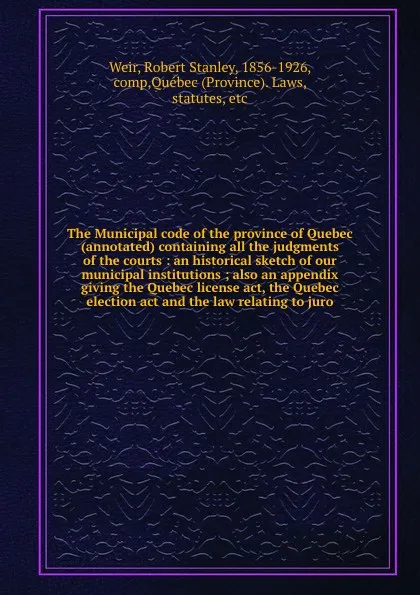 Обложка книги The Municipal code of the province of Quebec (annotated) containing all the judgments of the courts : an historical sketch of our municipal institutions ; also an appendix giving the Quebec license act, the Quebec election act and the law relating..., Robert Stanley Weir