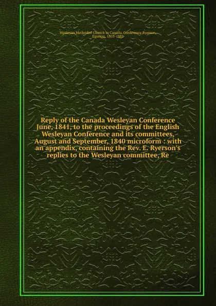 Обложка книги Reply of the Canada Wesleyan Conference June, 1841, to the proceedings of the English Wesleyan Conference and its committees, August and September, 1840 microform : with an appendix, containing the Rev. E. Ryerson's replies to the Wesleyan committ..., Wesleyan Methodist Church in Canada. Conference