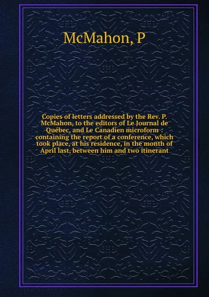 Обложка книги Copies of letters addressed by the Rev. P. McMahon, to the editors of Le Journal de Quebec, and Le Canadien microform : containing the report of a conference, which took place, at his residence, in the month of April last, between him and two itin..., P. McMahon