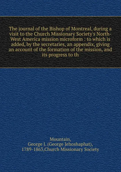 Обложка книги The journal of the Bishop of Montreal, during a visit to the Church Missionary Society's North-West America mission microform : to which is added, by the secretaries, an appendix, giving an account of the formation of the mission, and its progress..., George Jehoshaphat Mountain