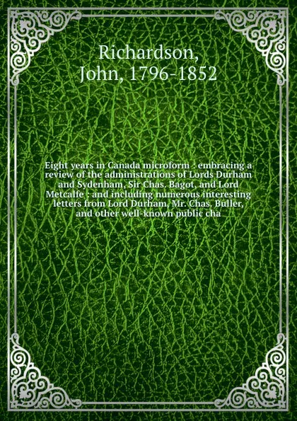 Обложка книги Eight years in Canada microform : embracing a review of the administrations of Lords Durham and Sydenham, Sir Chas. Bagot, and Lord Metcalfe : and including numerous interesting letters from Lord Durham, Mr. Chas. Buller, and other well-known publ..., John Richardson