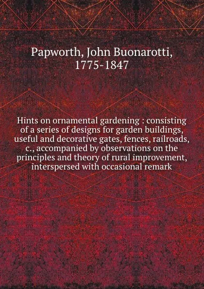 Обложка книги Hints on ornamental gardening : consisting of a series of designs for garden buildings, useful and decorative gates, fences, railroads, &c., accompanied by observations on the principles and theory of rural improvement, interspersed with occasiona..., John Buonarotti Papworth