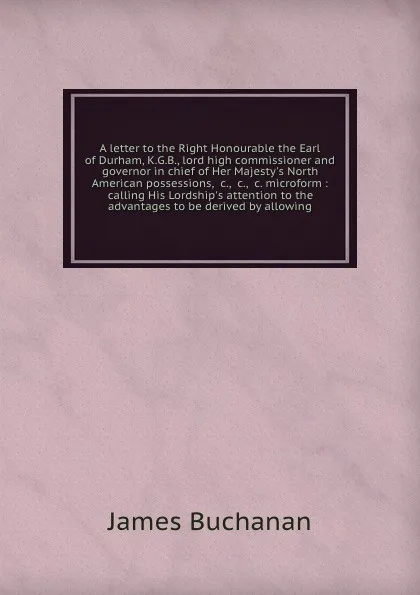 Обложка книги A letter to the Right Honourable the Earl of Durham, K.G.B., lord high commissioner and governor in chief of Her Majesty's North American possessions, &c., &c., &c. microform : calling His Lordship's attention to the advantages to be derived by al..., Buchanan James