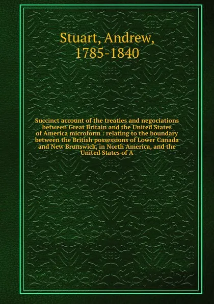 Обложка книги Succinct account of the treaties and negociations between Great Britain and the United States of America microform : relating to the boundary between the British possessions of Lower Canada and New Brunswick, in North America, and the United State..., Andrew Stuart