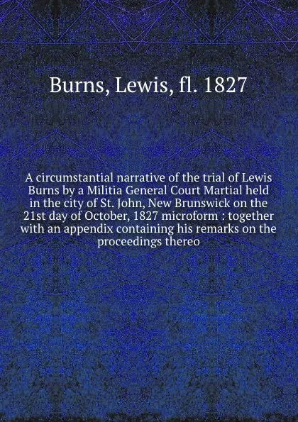 Обложка книги A circumstantial narrative of the trial of Lewis Burns by a Militia General Court Martial held in the city of St. John, New Brunswick on the 21st day of October, 1827 microform : together with an appendix containing his remarks on the proceedings ..., Lewis Burns