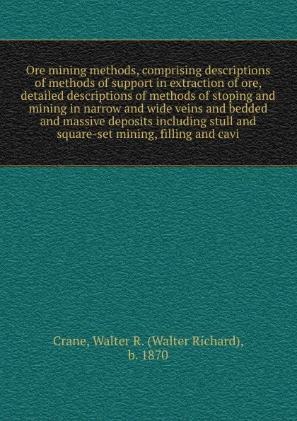 Обложка книги Ore mining methods, comprising descriptions of methods of support in extraction of ore, detailed descriptions of methods of stoping and mining in narrow and wide veins and bedded and massive deposits including stull and square-set mining, filling ..., Walter Richard Crane