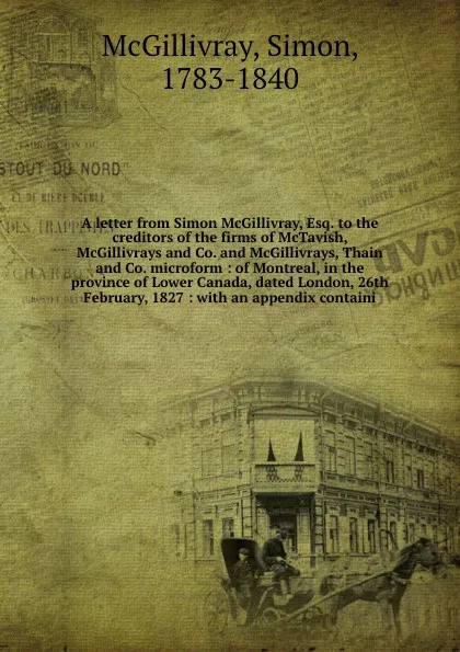 Обложка книги A letter from Simon McGillivray, Esq. to the creditors of the firms of McTavish, McGillivrays and Co. and McGillivrays, Thain and Co. microform : of Montreal, in the province of Lower Canada, dated London, 26th February, 1827 : with an appendix co..., Simon McGillivray