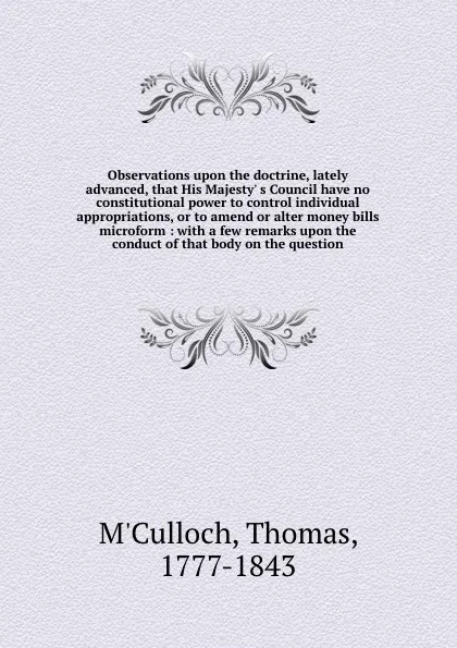 Обложка книги Observations upon the doctrine, lately advanced, that His Majesty' s Council have no constitutional power to control individual appropriations, or to amend or alter money bills microform : with a few remarks upon the conduct of that body on the qu..., Thomas M'Culloch