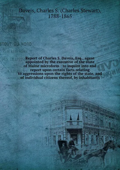 Обложка книги Report of Charles S. Daveis, Esq., agent appointed by the executive of the state of Maine microform : to inquire into and report upon certain facts relating to aggressions upon the rights of the state, and of individual citizens thereof, by inhabi..., Charles Stewart Daveis