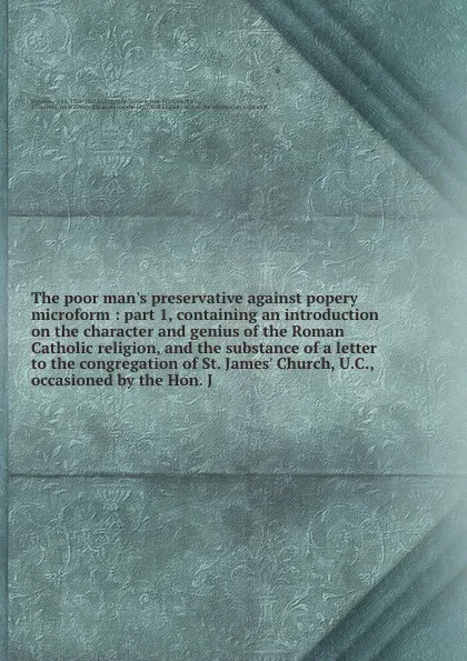 Обложка книги The poor man's preservative against popery microform : part 1, containing an introduction on the character and genius of the Roman Catholic religion, and the substance of a letter to the congregation of St. James' Church, U.C., occasioned by the H..., John Strachan