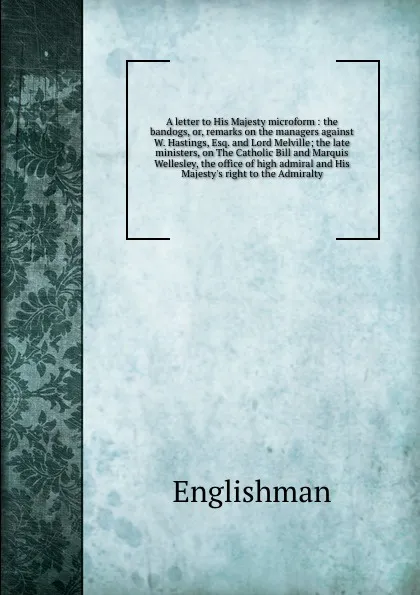 Обложка книги A letter to His Majesty microform : the bandogs, or, remarks on the managers against W. Hastings, Esq. and Lord Melville; the late ministers, on The Catholic Bill and Marquis Wellesley, the office of high admiral and His Majesty's right to the Adm..., Englishman