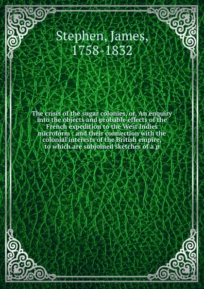 Обложка книги The crisis of the sugar colonies, or, An enquiry into the objects and probable effects of the French expedition to the West Indies microform : and their connection with the colonial interests of the British empire, to which are subjoined sketches ..., James Stephen