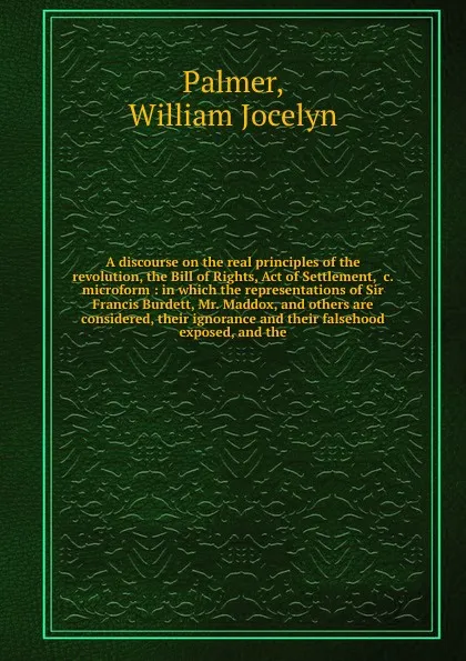 Обложка книги A discourse on the real principles of the revolution, the Bill of Rights, Act of Settlement, &c. microform : in which the representations of Sir Francis Burdett, Mr. Maddox, and others are considered, their ignorance and their falsehood exposed, a..., William Jocelyn Palmer