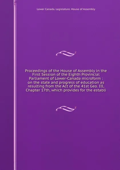 Обложка книги Proceedings of the House of Assembly in the First Session of the Eighth Provincial Parliament of Lower-Canada microform : on the state and progress of education as resulting from the Act of the 41st Geo. III, Chapter 17th, which provides for the e..., Lower Canada. Legislature. House of Assembly