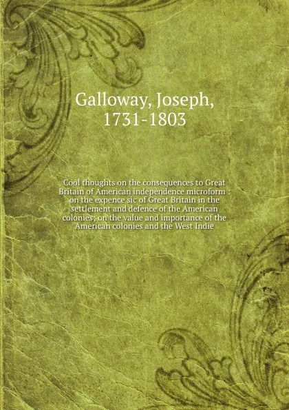 Обложка книги Cool thoughts on the consequences to Great Britain of American independence microform : on the expence sic of Great Britain in the settlement and defence of the American colonies; on the value and importance of the American colonies and the West I..., Joseph Galloway