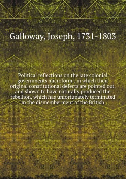 Обложка книги Political reflections on the late colonial governments microform : in which their original constitutional defects are pointed out, and shown to have naturally produced the rebellion, which has unfortunately terminated in the dismemberment of the B..., Joseph Galloway