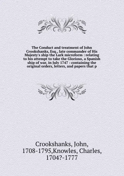 Обложка книги The Conduct and treatment of John Crookshanks, Esq., late commander of His Majesty's ship the Lark microform : relating to his attempt to take the Glorioso, a Spanish ship of war, in July 1747 : containing the original orders, letters, and papers ..., John Crookshanks