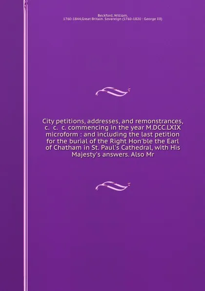 Обложка книги City petitions, addresses, and remonstrances, &c. &c. &c. commencing in the year M.DCC.LXIX microform : and including the last petition for the burial of the Right Hon'ble the Earl of Chatham in St. Paul's Cathedral, with His Majesty's answers. Al..., William Beckford