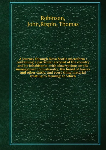 Обложка книги A journey through Nova Scotia microform : containing a particular account of the country and its inhabitants; with observations on the management in husbandry, the breed of horses and other cattle, and every thing material relating to farming; to ..., John Robinson