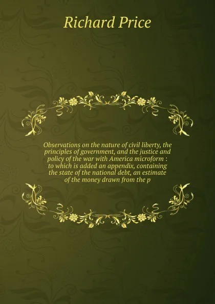 Обложка книги Observations on the nature of civil liberty, the principles of government, and the justice and policy of the war with America microform : to which is added an appendix, containing the state of the national debt, an estimate of the money drawn from..., Richard Price