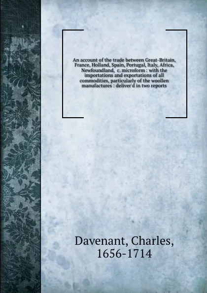 Обложка книги An account of the trade between Great-Britain, France, Holland, Spain, Portugal, Italy, Africa, Newfoundland, &c. microform : with the importations and exportations of all commodities, particularly of the woollen manufactures : deliver'd in two re..., Charles Davenant