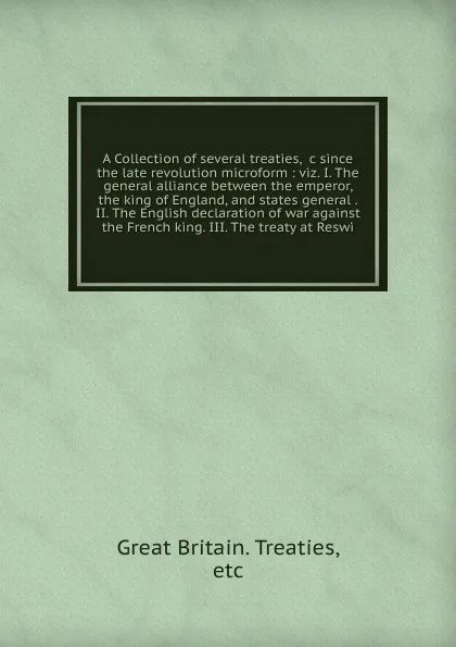 Обложка книги A Collection of several treaties, &c since the late revolution microform : viz. I. The general alliance between the emperor, the king of England, and states general . II. The English declaration of war against the French king. III. The treaty at R..., Great Britain. Treaties