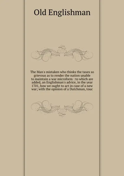 Обложка книги The Man's mistaken who thinks the taxes so grievous as to render the nation unable to maintain a war microform : to which are added, an Englishman's advice, in the year 1701, how we ought to act in case of a new war; with the opinion of a Dutchman..., Old Englishman