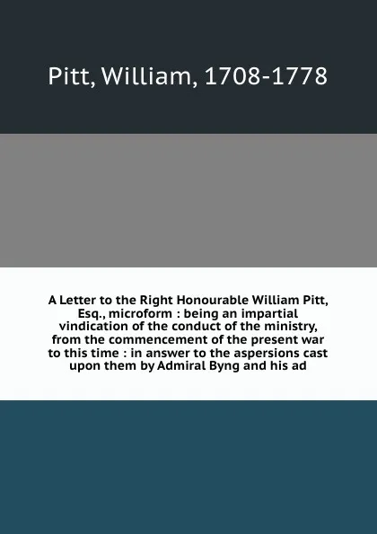 Обложка книги A Letter to the Right Honourable William Pitt, Esq., microform : being an impartial vindication of the conduct of the ministry, from the commencement of the present war to this time : in answer to the aspersions cast upon them by Admiral Byng and ..., William Pitt