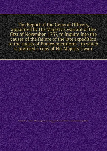 Обложка книги The Report of the General Officers, appointed by His Majesty's warrant of the first of November, 1757, to inquire into the causes of the failure of the late expedition to the coasts of France microform : to which is prefixed a copy of His Majesty'..., 