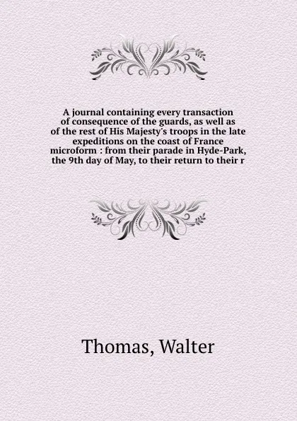 Обложка книги A journal containing every transaction of consequence of the guards, as well as of the rest of His Majesty's troops in the late expeditions on the coast of France microform : from their parade in Hyde-Park, the 9th day of May, to their return to t..., Walter Thomas