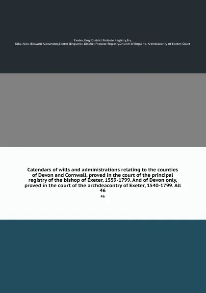 Обложка книги Calendars of wills and administrations relating to the counties of Devon and Cornwall, proved in the court of the principal registry of the bishop of Exeter, 1559-1799. And of Devon only, proved in the court of the archdeacontry of Exeter, 1540-17..., Edward Alexander Fry