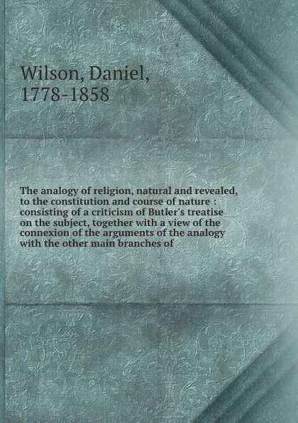 Обложка книги The analogy of religion, natural and revealed, to the constitution and course of nature : consisting of a criticism of Butler's treatise on the subject, together with a view of the connexion of the arguments of the analogy with the other main bran..., Daniel Wilson