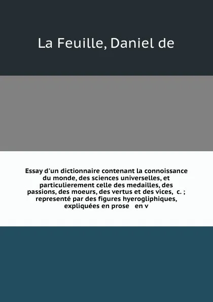 Обложка книги Essay d'un dictionnaire contenant la connoissance du monde, des sciences universelles, et particulierement celle des medailles, des passions, des moeurs, des vertus et des vices, &c. ; represente par des figures hyerogliphiques, expliquees en pros..., Daniel de La Feuille