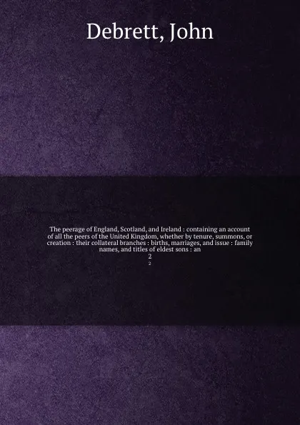 Обложка книги The peerage of England, Scotland, and Ireland : containing an account of all the peers of the United Kingdom, whether by tenure, summons, or creation : their collateral branches : births, marriages, and issue : family names, and titles of eldest s..., John Debrett