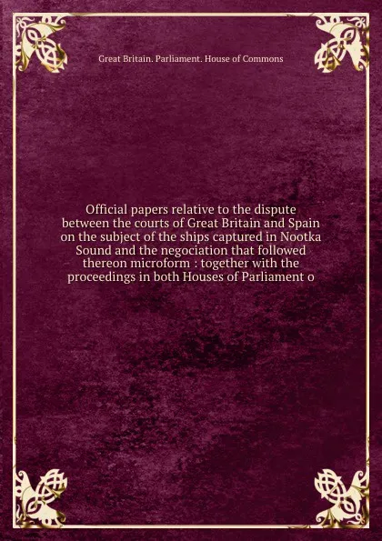 Обложка книги Official papers relative to the dispute between the courts of Great Britain and Spain on the subject of the ships captured in Nootka Sound and the negociation that followed thereon microform : together with the proceedings in both Houses of Parlia..., Great Britain. Parliament. House of Commons