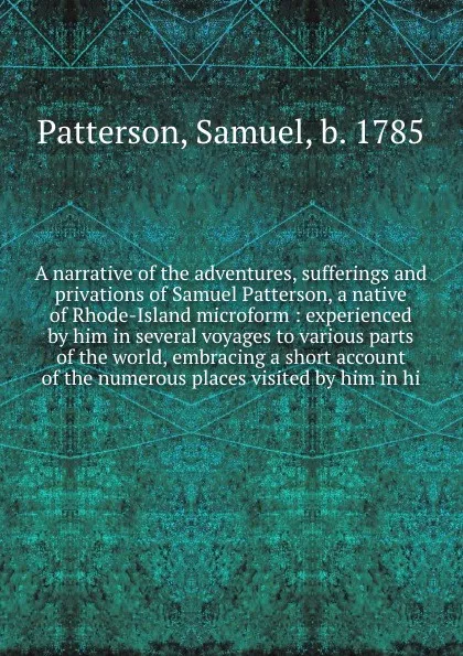 Обложка книги A narrative of the adventures, sufferings and privations of Samuel Patterson, a native of Rhode-Island microform : experienced by him in several voyages to various parts of the world, embracing a short account of the numerous places visited by him..., Samuel Patterson