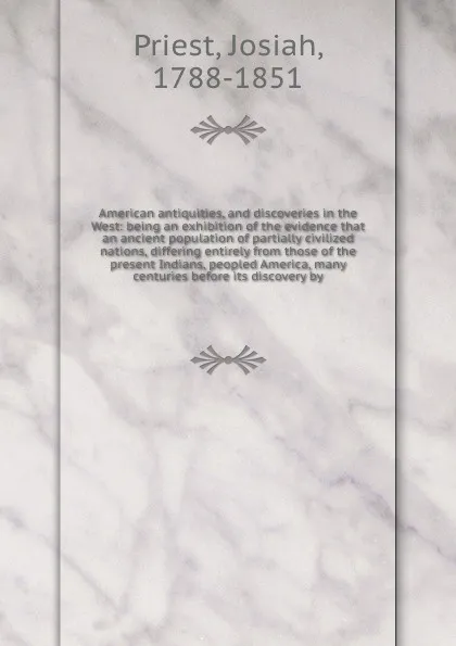 Обложка книги American antiquities, and discoveries in the West: being an exhibition of the evidence that an ancient population of partially civilized nations, differing entirely from those of the present Indians, peopled America, many centuries before its disc..., Josiah Priest