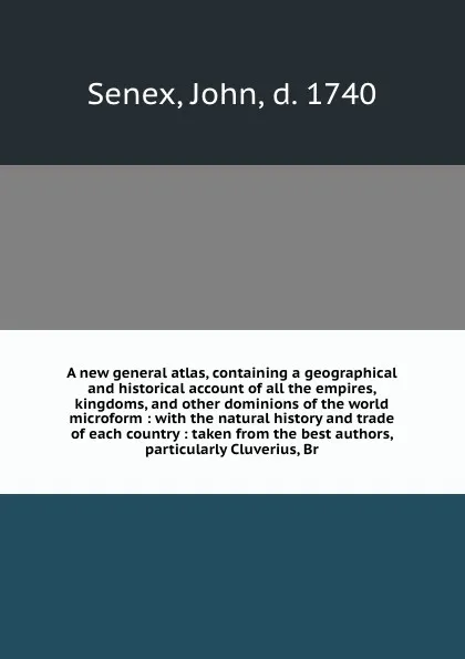 Обложка книги A new general atlas, containing a geographical and historical account of all the empires, kingdoms, and other dominions of the world microform : with the natural history and trade of each country : taken from the best authors, particularly Cluveri..., John Senex