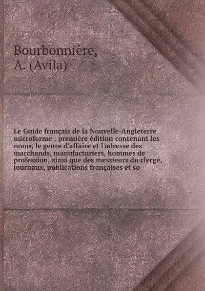 Обложка книги Le Guide francais de la Nouvelle-Angleterre microforme : premiere edition contenant les noms, le genre d'affaire et l'adresse des marchands, manufacturiers, hommes de profession, ainsi que des messieurs du clerge, journaux, publications francaises..., Avila Bourbonnière