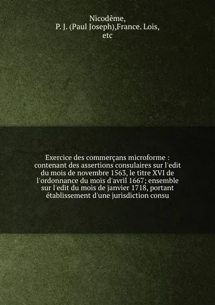 Обложка книги Exercice des commercans microforme : contenant des assertions consulaires sur l'edit du mois de novembre 1563, le titre XVI de l'ordonnance du mois d'avril 1667; ensemble sur l'edit du mois de janvier 1718, portant etablissement d'une jurisdiction..., Paul Joseph Nicodême