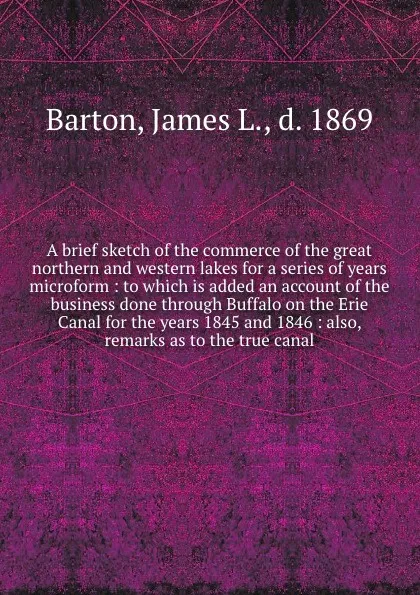 Обложка книги A brief sketch of the commerce of the great northern and western lakes for a series of years microform : to which is added an account of the business done through Buffalo on the Erie Canal for the years 1845 and 1846 : also, remarks as to the true..., James L. Barton