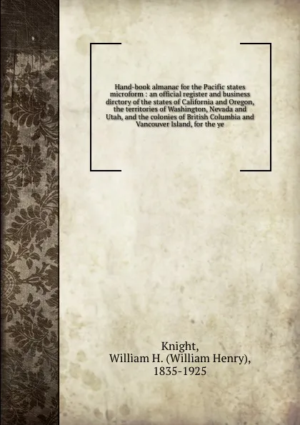 Обложка книги Hand-book almanac for the Pacific states microform : an official register and business dirctory of the states of California and Oregon, the territories of Washington, Nevada and Utah, and the colonies of British Columbia and Vancouver Island, for ..., William Henry Knight