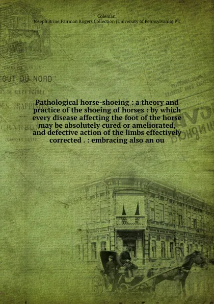 Обложка книги Pathological horse-shoeing : a theory and practice of the shoeing of horses : by which every disease affecting the foot of the horse may be absolutely cured or ameliorated, and defective action of the limbs effectively corrected . : embracing also..., Joseph Brine Coleman