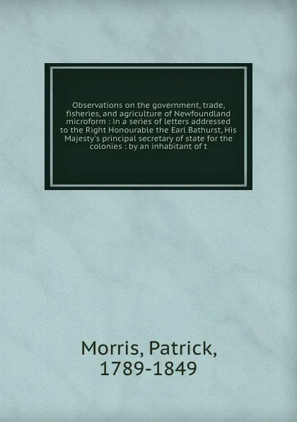 Обложка книги Observations on the government, trade, fisheries, and agriculture of Newfoundland microform : in a series of letters addressed to the Right Honourable the Earl Bathurst, His Majesty's principal secretary of state for the colonies : by an inhabitan..., Patrick Morris