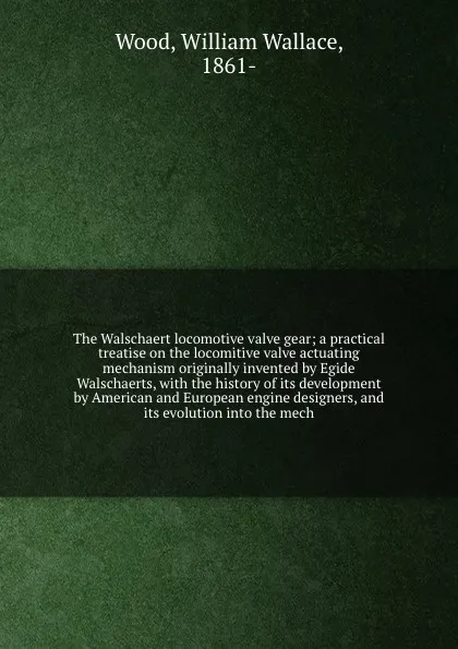 Обложка книги The Walschaert locomotive valve gear; a practical treatise on the locomitive valve actuating mechanism originally invented by Egide Walschaerts, with the history of its development by American and European engine designers, and its evolution into ..., William Wallace Wood