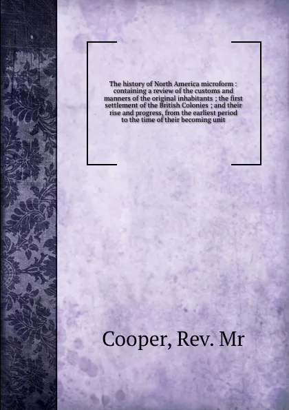 Обложка книги The history of North America microform : containing a review of the customs and manners of the original inhabitants ; the first settlement of the British Colonies ; and their rise and progress, from the earliest period to the time of their becomin..., Cooper