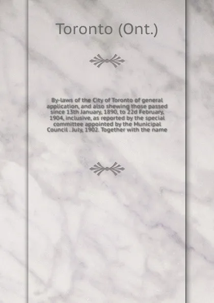 Обложка книги By-laws of the City of Toronto of general application, and also shewing those passed since 13th January, 1890, to 22d February, 1904, inclusive, as reported by the special committee appointed by the Municipal Council . July, 1902. Together with th..., Toronto