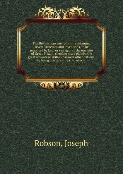 Обложка книги The British mars microform : containing several schemes and inventions, to be practised by land or sea against the enemies of Great Britain, shewing more plainly, the great advantage Britain has over other nations, by being masters at sea . to whi..., Joseph Robson