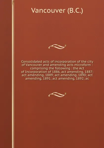Обложка книги Consolidated acts of incorporation of the city of Vancouver and amending acts microform : comprising the following : the Act of Incorporation of 1886, act amending, 1887; act amending, 1889; act amending, 1890; act amending, 1891; act amending, 18..., B.C. Vancouver